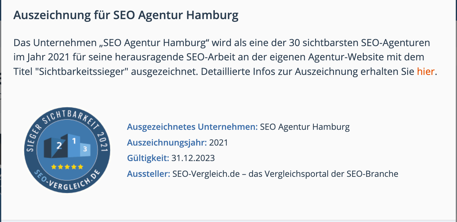 Das Unternehmen „SEO Agentur Hamburg“ wird als eine der 30 sichtbarsten SEO-Agenturen im Jahr 2021 für seine herausragende SEO-Arbeit an der eigenen Agentur-Website mit dem Titel "Sichtbarkeitssieger" ausgezeichnet.
